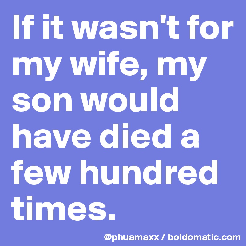 If it wasn't for my wife, my son would have died a few hundred times.