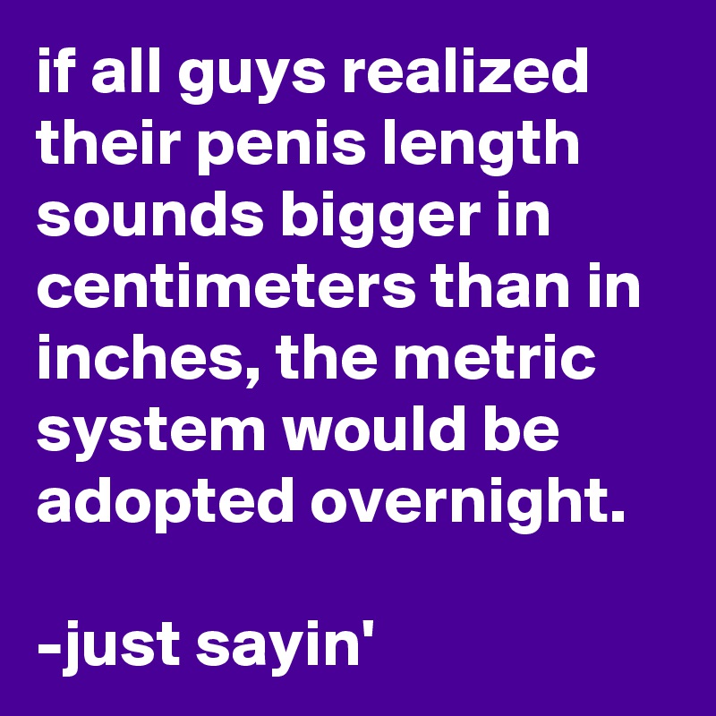 if all guys realized their penis length sounds bigger in centimeters than in inches, the metric system would be adopted overnight.

-just sayin'
