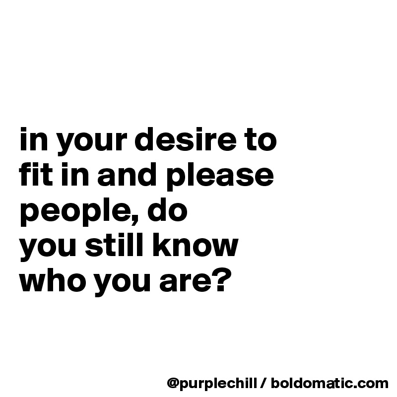 


in your desire to 
fit in and please 
people, do 
you still know 
who you are?

