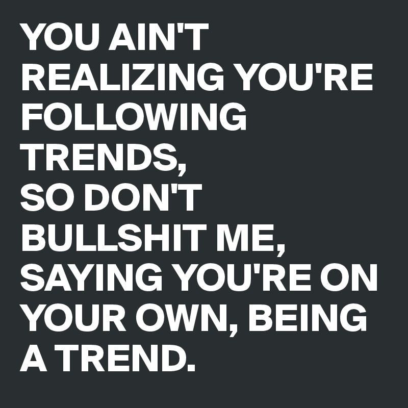 YOU AIN'T REALIZING YOU'RE FOLLOWING TRENDS,
SO DON'T BULLSHIT ME, SAYING YOU'RE ON YOUR OWN, BEING A TREND.