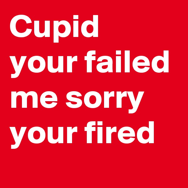 Cupid your failed me sorry your fired