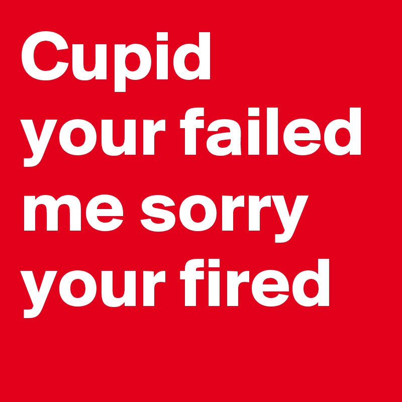 Cupid your failed me sorry your fired