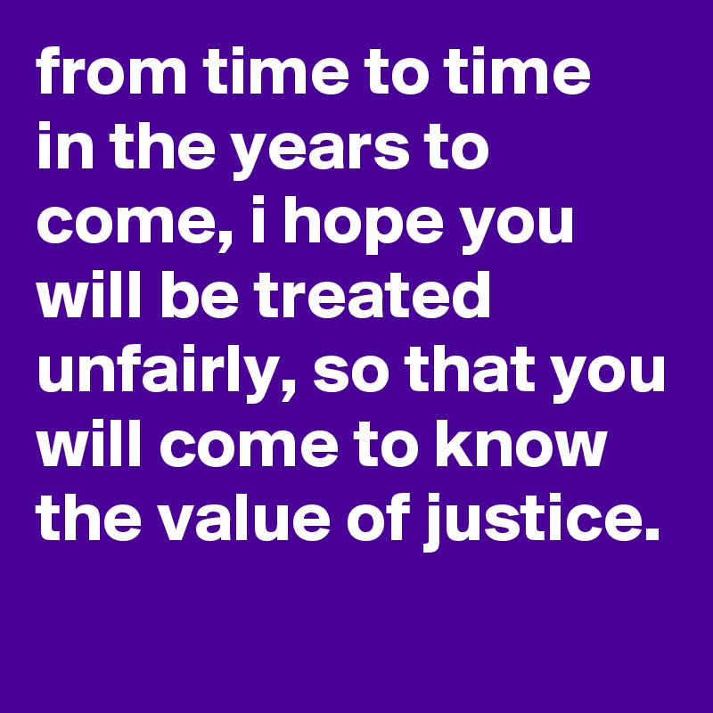 from time to time in the years to come, i hope you will be treated unfairly, so that you will come to know the value of justice.
