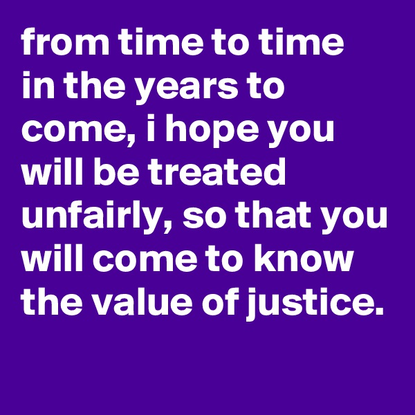 from time to time in the years to come, i hope you will be treated unfairly, so that you will come to know the value of justice.
