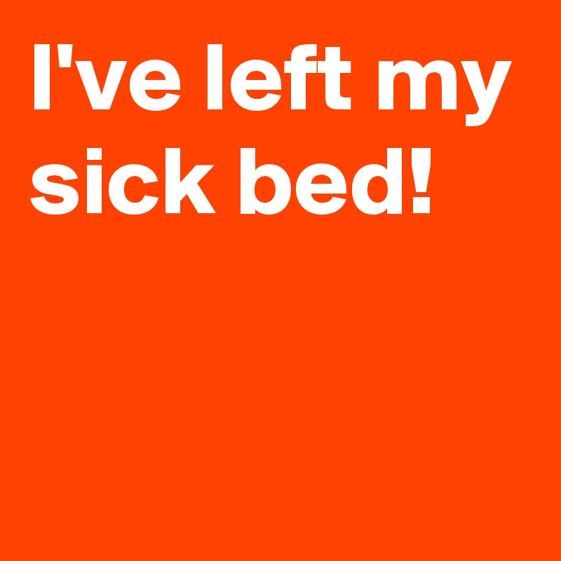 I've left my sick bed!

