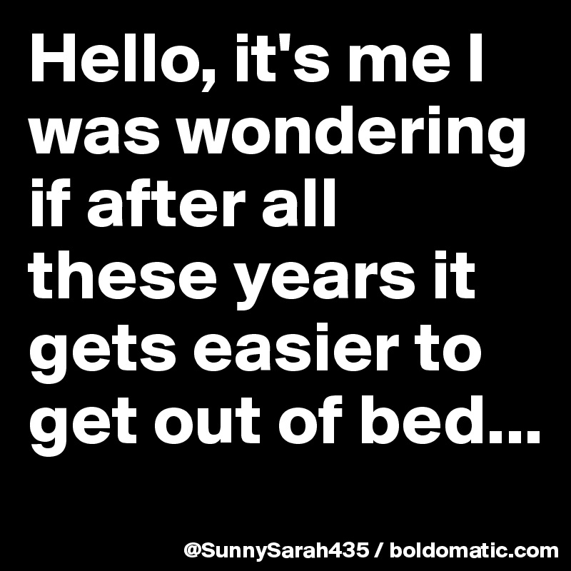 Hello, it's me I was wondering if after all these years it gets easier to get out of bed...
