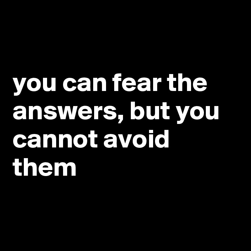 

you can fear the answers, but you cannot avoid them

