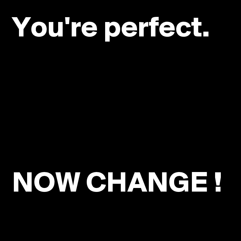 You're perfect.




NOW CHANGE !