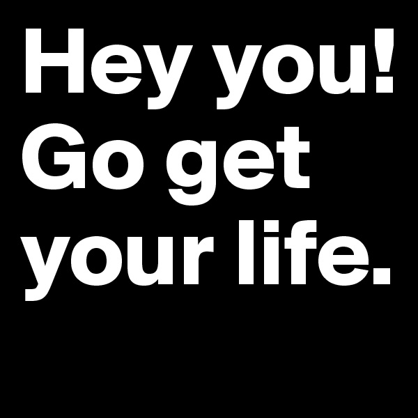 Hey you!
Go get your life.