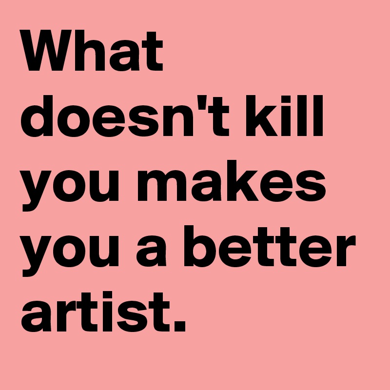 What doesn't kill you makes you a better artist.