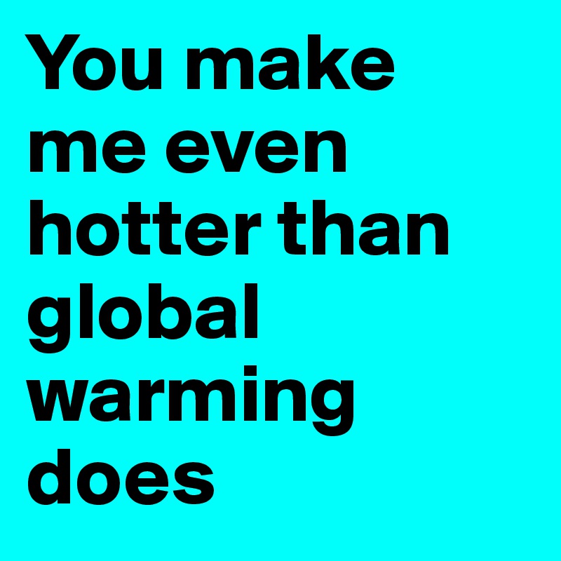 You make me even hotter than global warming does