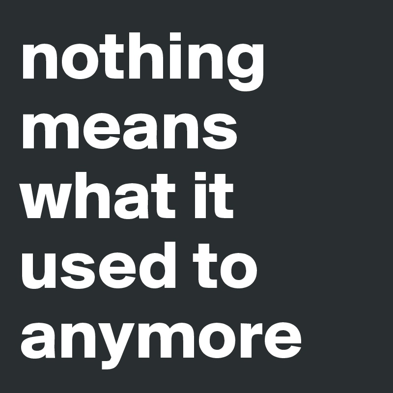 nothing means what it used to anymore 
