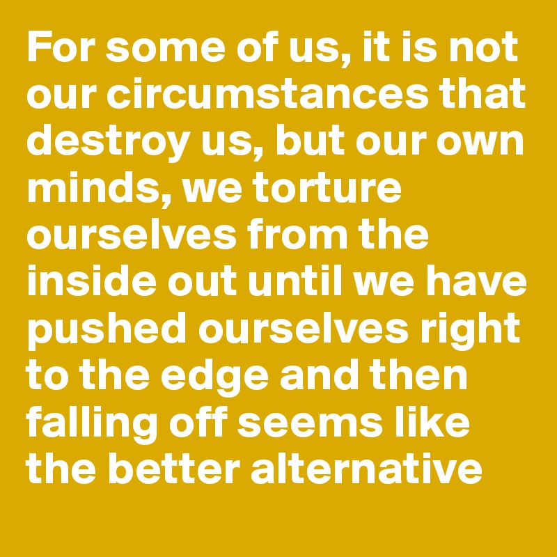 For some of us, it is not our circumstances that destroy us, but our own minds, we torture ourselves from the inside out until we have pushed ourselves right to the edge and then falling off seems like the better alternative