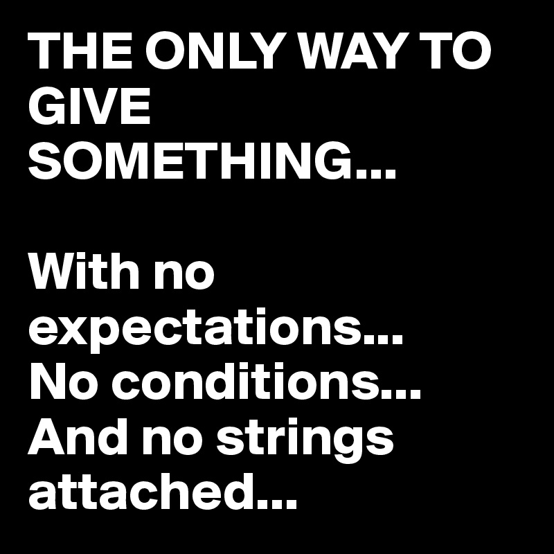 THE ONLY WAY TO GIVE SOMETHING...

With no expectations...
No conditions...
And no strings attached...