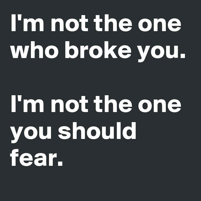 I'm not the one who broke you. 

I'm not the one you should fear. 