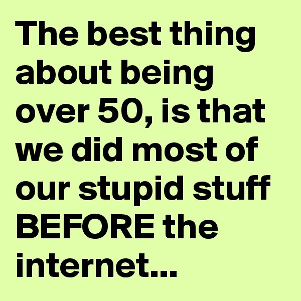 The best thing about being over 50, is that we did most of our stupid stuff BEFORE the internet...