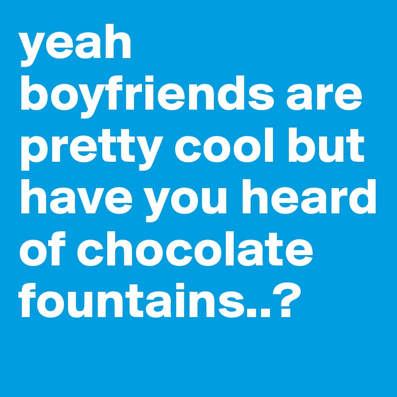 yeah boyfriends are pretty cool but have you heard of chocolate fountains..?