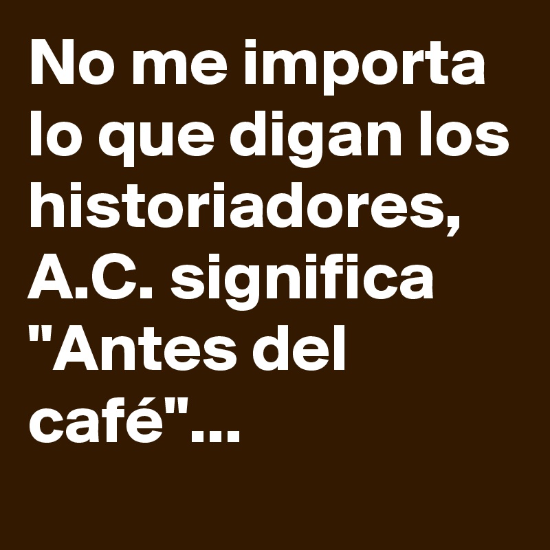 No me importa lo que digan los historiadores, A.C. significa "Antes del café"...