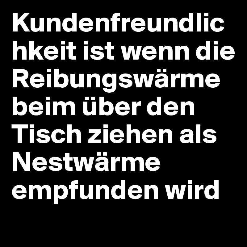 Kundenfreundlichkeit ist wenn die Reibungswärme beim über den Tisch ziehen als Nestwärme empfunden wird