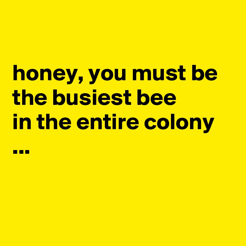 

honey, you must be the busiest bee 
in the entire colony ...


