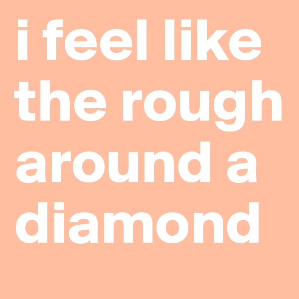 i feel like the rough around a diamond