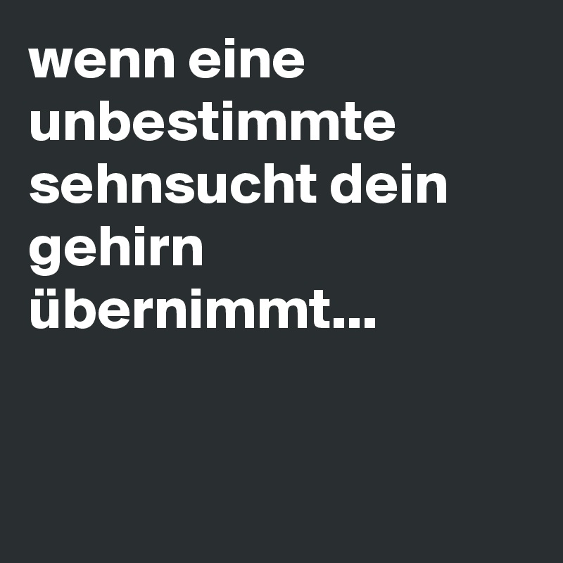 wenn eine unbestimmte sehnsucht dein gehirn übernimmt... 


