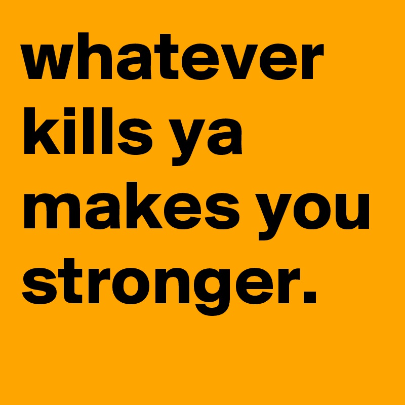 whatever kills ya makes you stronger.
