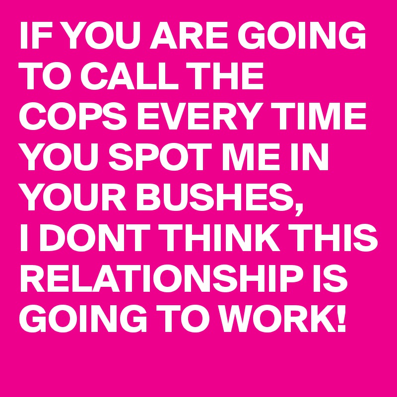 IF YOU ARE GOING TO CALL THE COPS EVERY TIME YOU SPOT ME IN YOUR BUSHES,
I DONT THINK THIS RELATIONSHIP IS GOING TO WORK! 