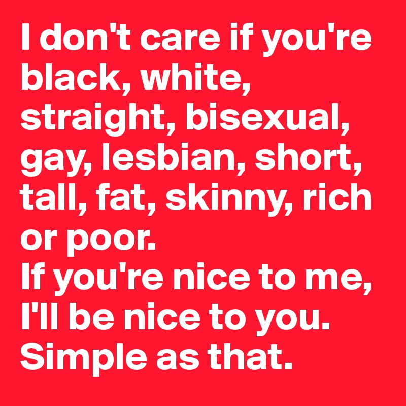I don't care if you're black, white, straight, bisexual, gay, lesbian, short, tall, fat, skinny, rich or poor. 
If you're nice to me, I'll be nice to you. Simple as that.