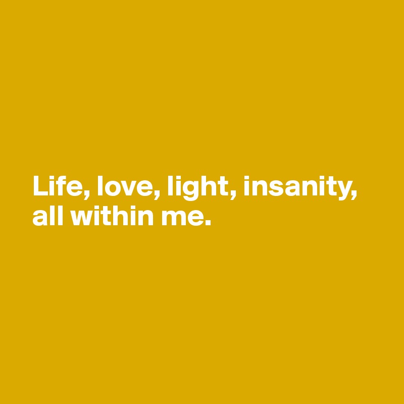 




  Life, love, light, insanity, 
  all within me.




