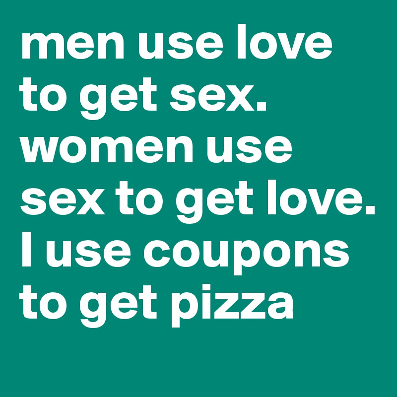 men use love to get sex. women use sex to get love. I use coupons to get pizza