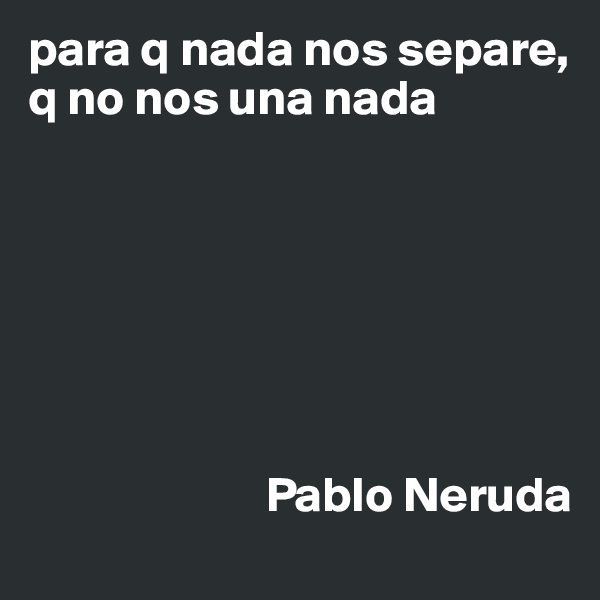 para q nada nos separe, q no nos una nada







                        Pablo Neruda