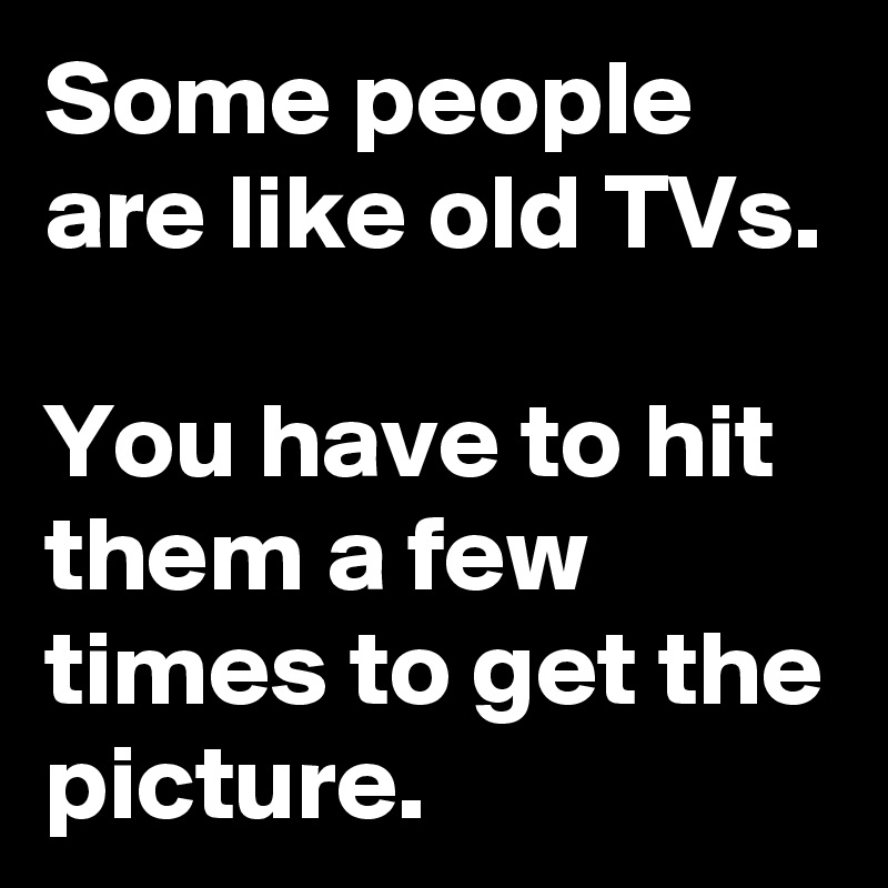 Some people are like old TVs.

You have to hit them a few times to get the picture.