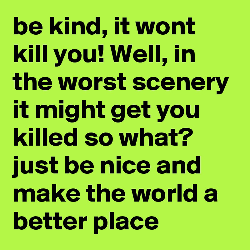 be kind, it wont kill you! Well, in the worst scenery it might get you killed so what? just be nice and make the world a better place 