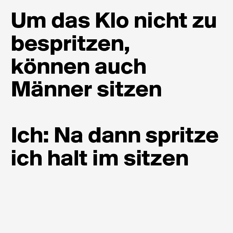 Um das Klo nicht zu bespritzen,
können auch Männer sitzen

Ich: Na dann spritze ich halt im sitzen 

