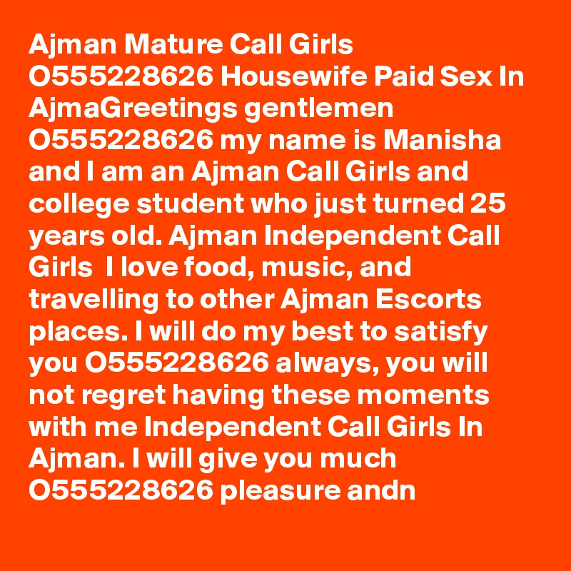 Ajman Mature Call Girls O555228626 Housewife Paid Sex In AjmaGreetings gentlemen  O555228626 my name is Manisha and I am an Ajman Call Girls and college student who just turned 25 years old. Ajman Independent Call Girls  I love food, music, and travelling to other Ajman Escorts places. I will do my best to satisfy you O555228626 always, you will not regret having these moments with me Independent Call Girls In Ajman. I will give you much O555228626 pleasure andn
