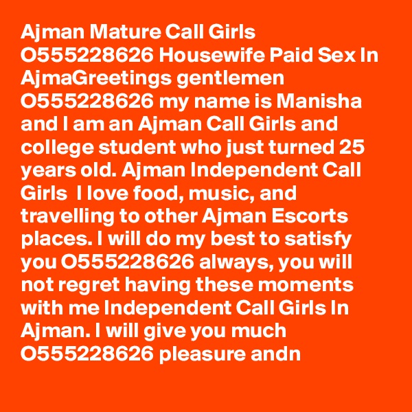 Ajman Mature Call Girls O555228626 Housewife Paid Sex In AjmaGreetings gentlemen  O555228626 my name is Manisha and I am an Ajman Call Girls and college student who just turned 25 years old. Ajman Independent Call Girls  I love food, music, and travelling to other Ajman Escorts places. I will do my best to satisfy you O555228626 always, you will not regret having these moments with me Independent Call Girls In Ajman. I will give you much O555228626 pleasure andn
