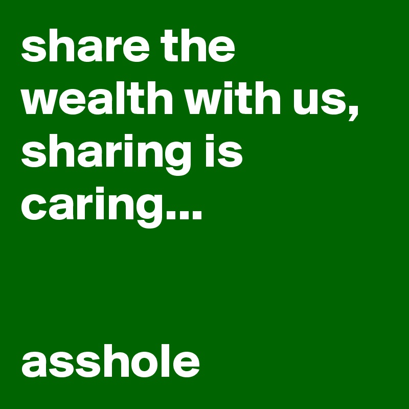 share the wealth with us, sharing is caring...                                                                            asshole 