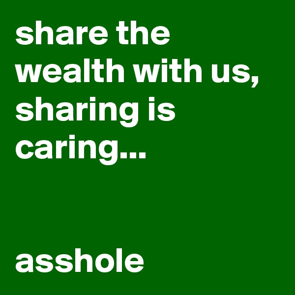 share the wealth with us, sharing is caring...                                                                            asshole 