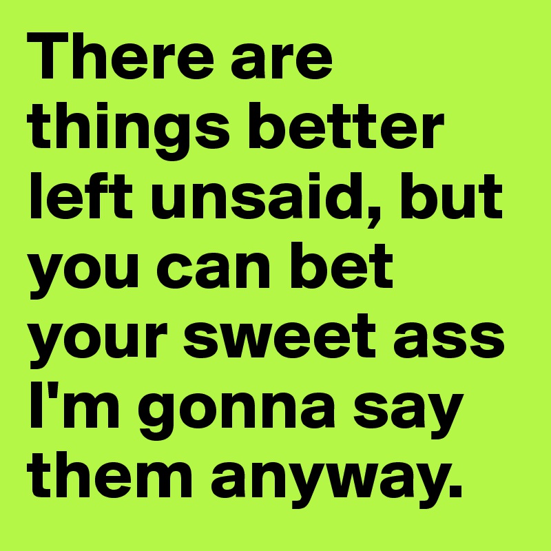 There are things better left unsaid, but you can bet your sweet ass I'm gonna say them anyway.