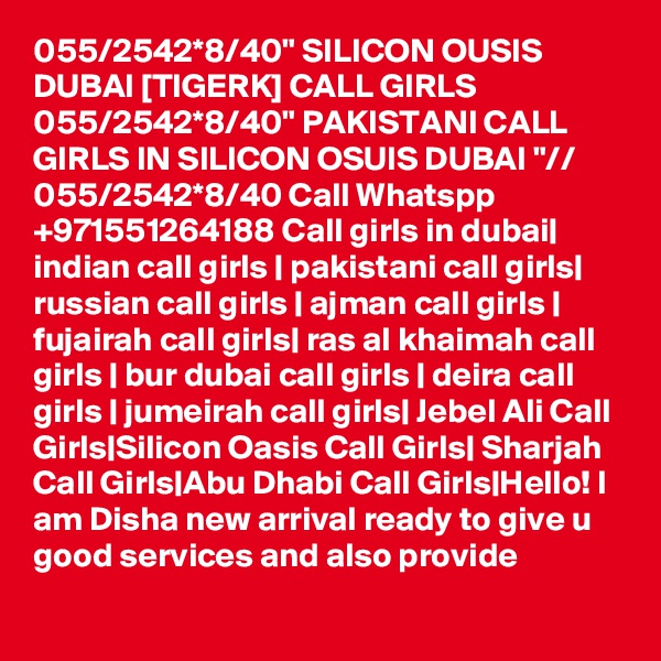 055/2542*8/40" SILICON OUSIS DUBAI [TIGERK] CALL GIRLS 055/2542*8/40" PAKISTANI CALL GIRLS IN SILICON OSUIS DUBAI "// 055/2542*8/40 Call Whatspp +971551264188 Call girls in dubai| indian call girls | pakistani call girls| russian call girls | ajman call girls | fujairah call girls| ras al khaimah call girls | bur dubai call girls | deira call girls | jumeirah call girls| Jebel Ali Call Girls|Silicon Oasis Call Girls| Sharjah Call Girls|Abu Dhabi Call Girls|Hello! I am Disha new arrival ready to give u good services and also provide