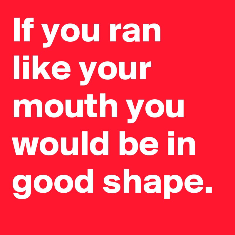 If you ran like your mouth you would be in good shape.