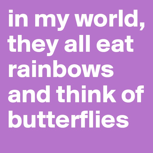 in my world, they all eat rainbows and think of butterflies