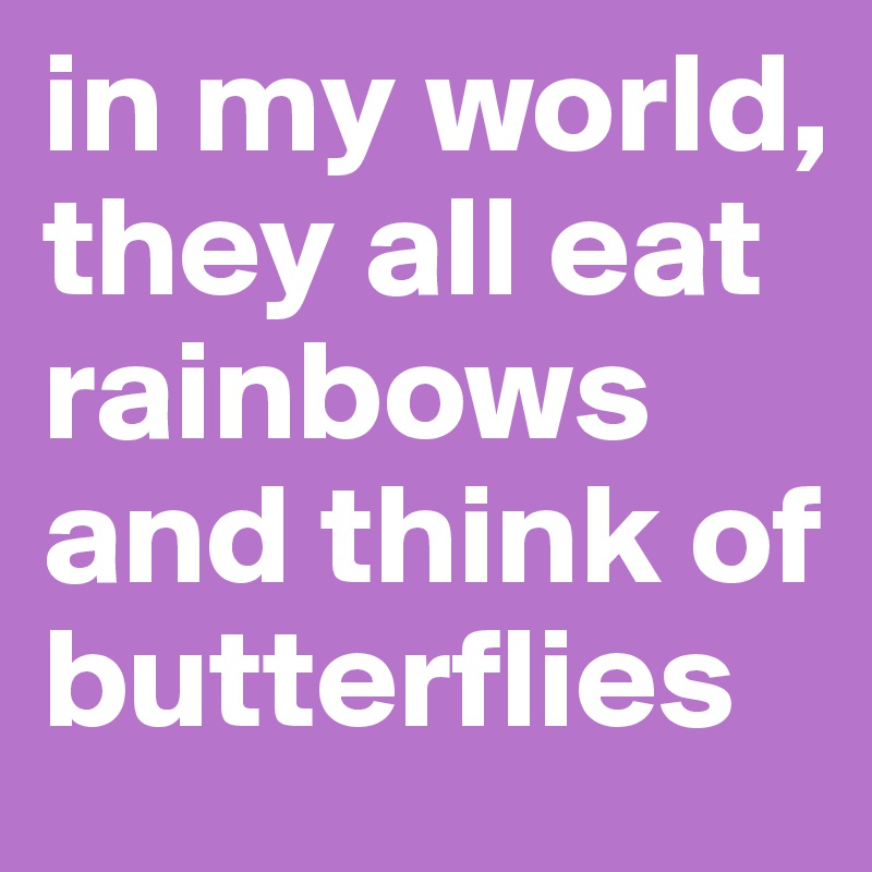 in my world, they all eat rainbows and think of butterflies