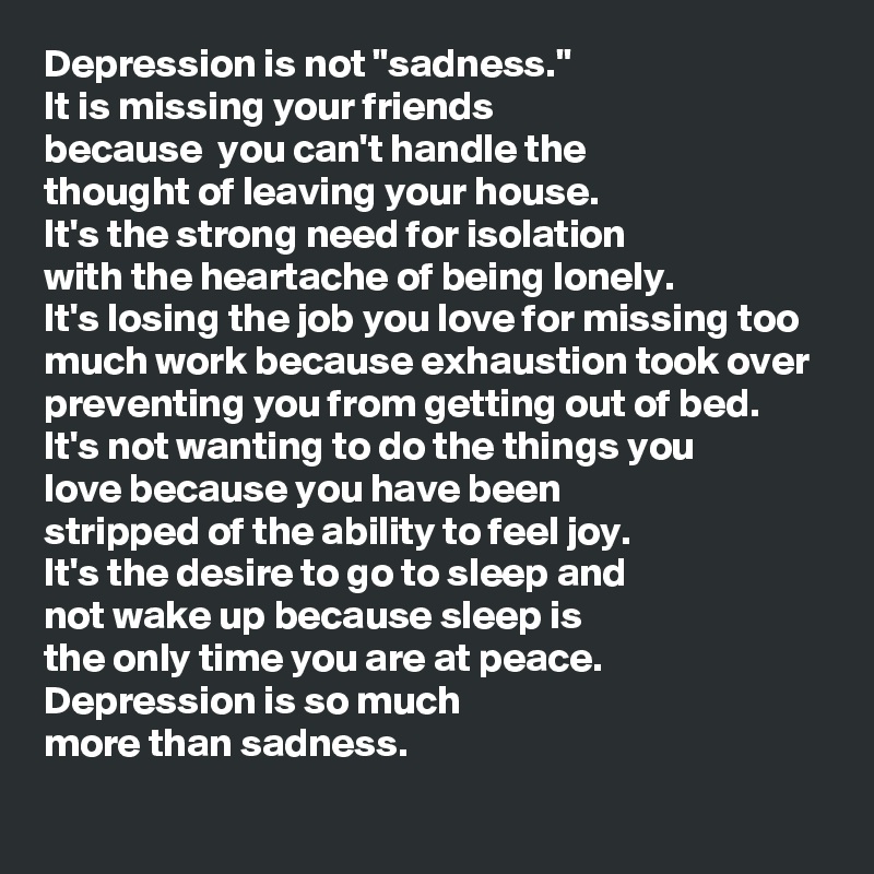 Depression is not "sadness."
It is missing your friends 
because  you can't handle the 
thought of leaving your house.
It's the strong need for isolation 
with the heartache of being lonely.
It's losing the job you love for missing too much work because exhaustion took over preventing you from getting out of bed.
It's not wanting to do the things you 
love because you have been 
stripped of the ability to feel joy.
It's the desire to go to sleep and 
not wake up because sleep is 
the only time you are at peace.
Depression is so much 
more than sadness.