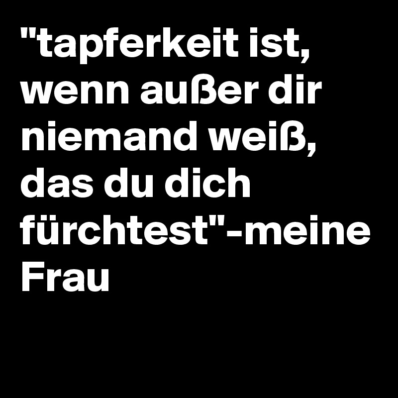 "tapferkeit ist, wenn außer dir niemand weiß, das du dich fürchtest"-meine Frau