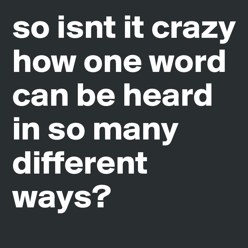 so isnt it crazy how one word can be heard in so many different ways? 