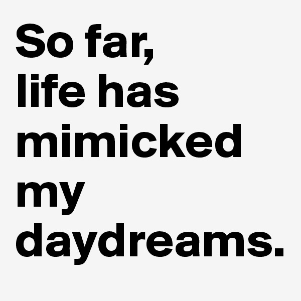 So far, 
life has mimicked my daydreams.