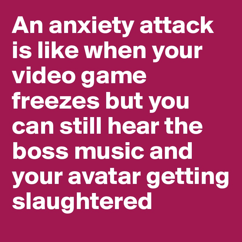 An anxiety attack is like when your video game freezes but you can still hear the boss music and your avatar getting slaughtered