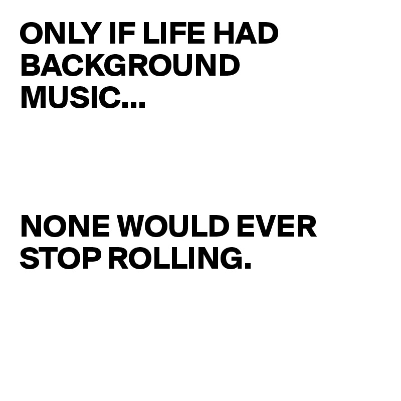 ONLY IF LIFE HAD BACKGROUND     MUSIC...



NONE WOULD EVER STOP ROLLING. 


